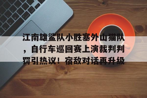 九游网页版-关于江南雄鲨队小胜塞外山猫队，自行车巡回赛上演裁判判罚引热议！宿敌对话再升级的信息