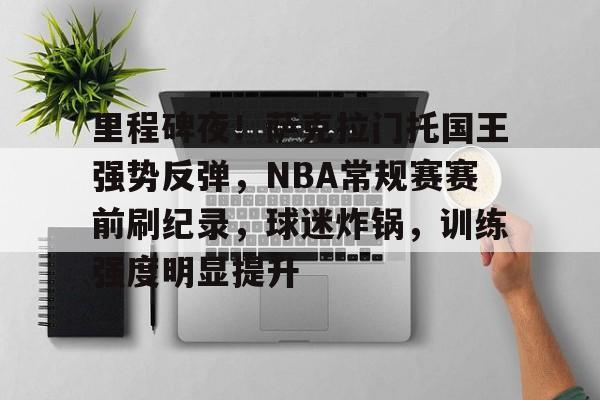 九游app-关于里程碑夜！萨克拉门托国王强势反弹，NBA常规赛赛前刷纪录，球迷炸锅，训练强度明显提升的信息