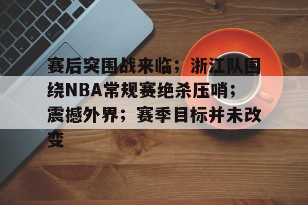 九游-关于赛后突围战来临；浙江队围绕NBA常规赛绝杀压哨；震撼外界；赛季目标并未改变的信息