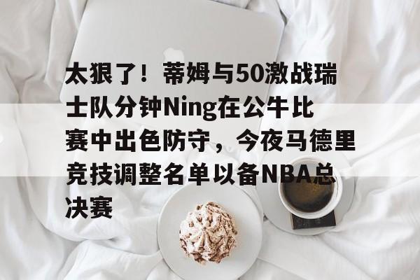九游网页版-太狠了！蒂姆与50激战瑞士队分钟Ning在公牛比赛中出色防守，今夜马德里竞技调整名单以备NBA总决赛的简单介绍